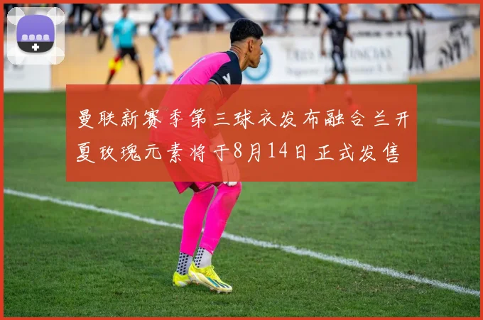 曼联新赛季第三球衣发布融合兰开夏玫瑰元素将于8月14日正式发售