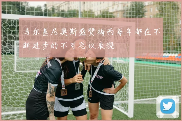 马尔基尼奥斯盛赞梅西每年都在不断进步的不可思议表现