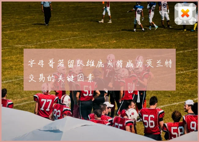 字母哥若留队雄鹿或将成为莫兰特交易的关键因素