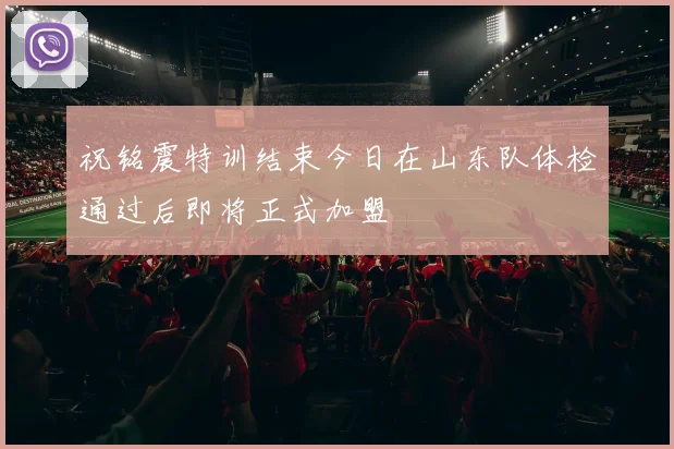 祝铭震特训结束今日在山东队体检通过后即将正式加盟