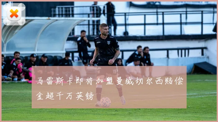 马雷斯卡即将加盟曼城切尔西赔偿金超千万英镑